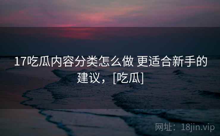 17吃瓜内容分类怎么做 更适合新手的建议，[吃瓜]