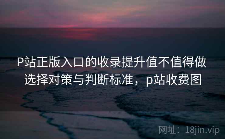 P站正版入口的收录提升值不值得做 选择对策与判断标准，p站收费图
