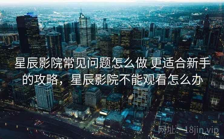 星辰影院常见问题怎么做 更适合新手的攻略，星辰影院不能观看怎么办