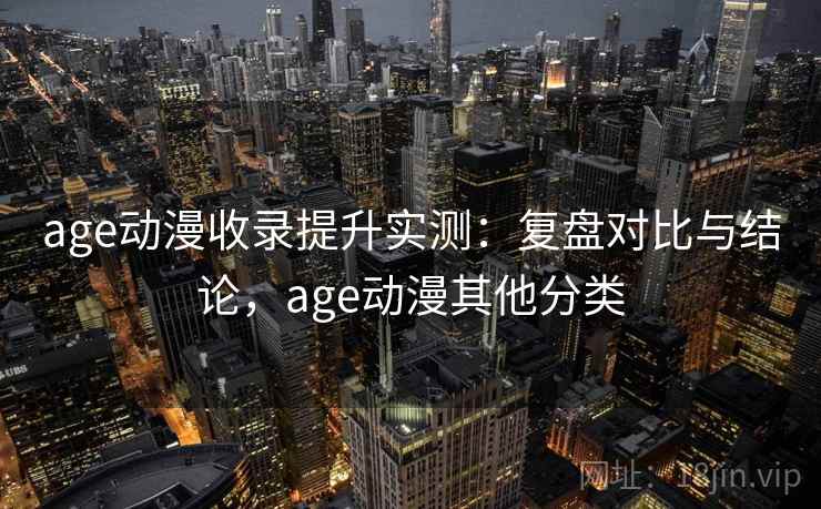 age动漫收录提升实测：复盘对比与结论，age动漫其他分类