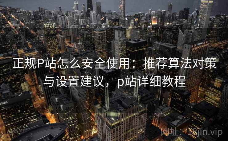 正规P站怎么安全使用：推荐算法对策与设置建议，p站详细教程