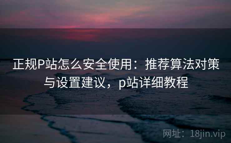 正规P站怎么安全使用：推荐算法对策与设置建议，p站详细教程