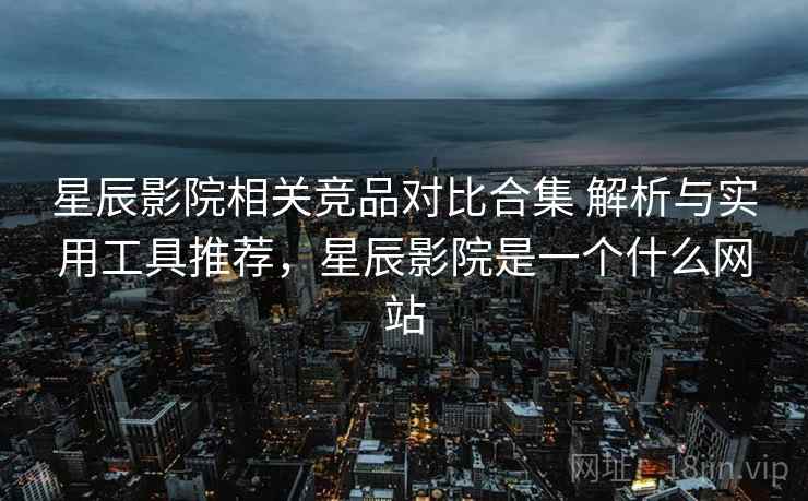星辰影院相关竞品对比合集 解析与实用工具推荐，星辰影院是一个什么网站