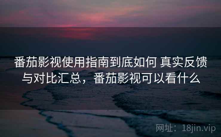 番茄影视使用指南到底如何 真实反馈与对比汇总，番茄影视可以看什么