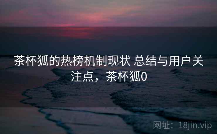 茶杯狐的热榜机制现状 总结与用户关注点，茶杯狐0