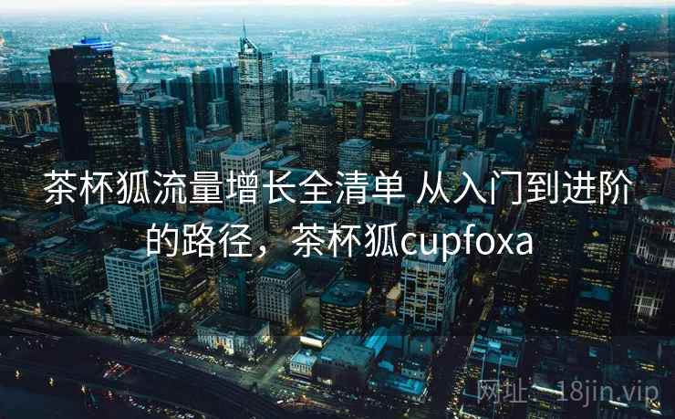 茶杯狐流量增长全清单 从入门到进阶的路径，茶杯狐cupfoxa
