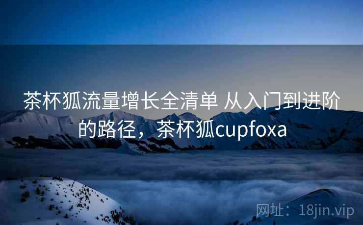 茶杯狐流量增长全清单 从入门到进阶的路径，茶杯狐cupfoxa