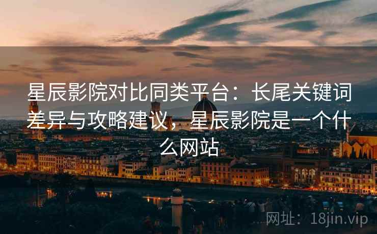 星辰影院对比同类平台：长尾关键词差异与攻略建议，星辰影院是一个什么网站