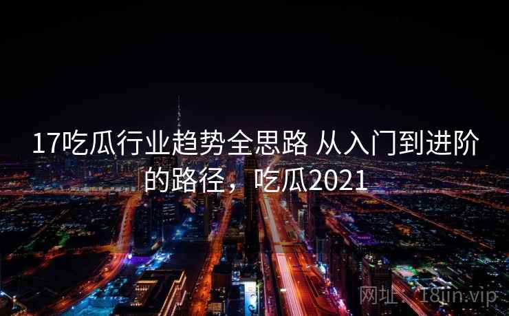 17吃瓜行业趋势全思路 从入门到进阶的路径，吃瓜2021