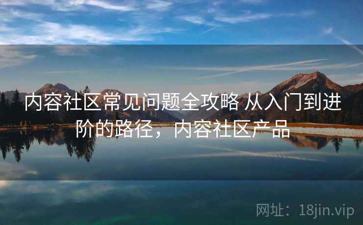 内容社区常见问题全攻略 从入门到进阶的路径，内容社区产品
