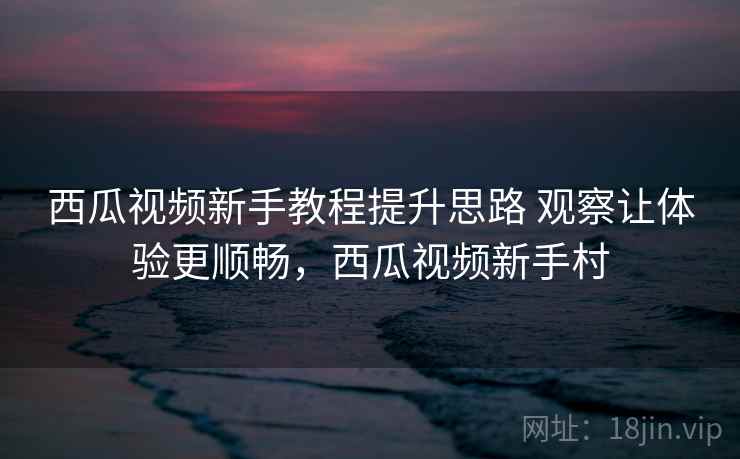 西瓜视频新手教程提升思路 观察让体验更顺畅，西瓜视频新手村