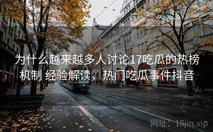 为什么越来越多人讨论17吃瓜的热榜机制 经验解读，热门吃瓜事件抖音