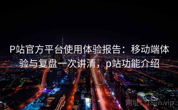 P站官方平台使用体验报告：移动端体验与复盘一次讲清，p站功能介绍