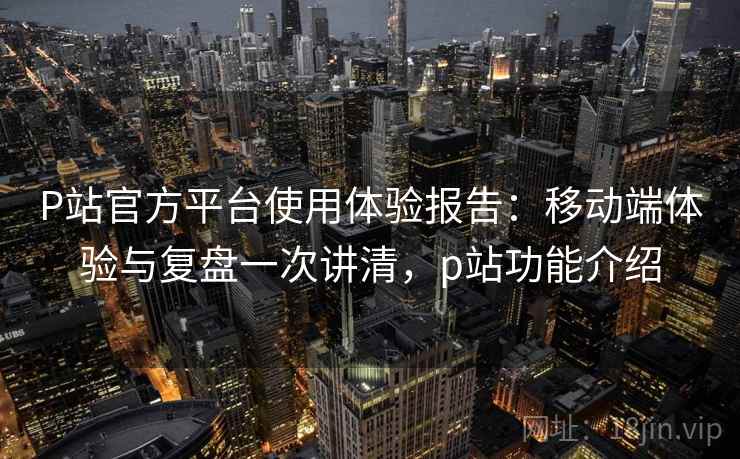 P站官方平台使用体验报告：移动端体验与复盘一次讲清，p站功能介绍