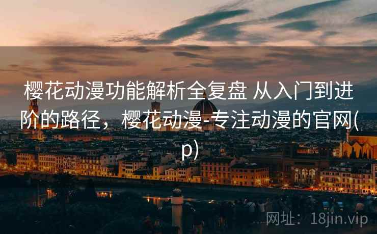 樱花动漫功能解析全复盘 从入门到进阶的路径，樱花动漫-专注动漫的官网(p)