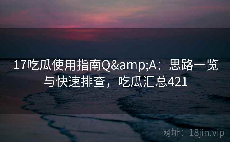 17吃瓜使用指南Q&A：思路一览与快速排查，吃瓜汇总421