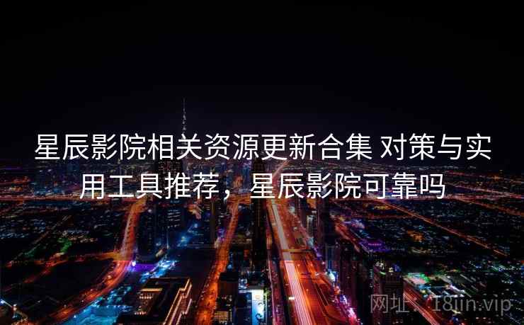 星辰影院相关资源更新合集 对策与实用工具推荐，星辰影院可靠吗