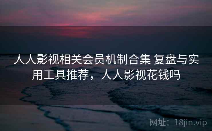 人人影视相关会员机制合集 复盘与实用工具推荐，人人影视花钱吗