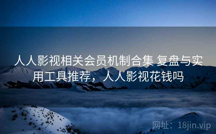 人人影视相关会员机制合集 复盘与实用工具推荐，人人影视花钱吗