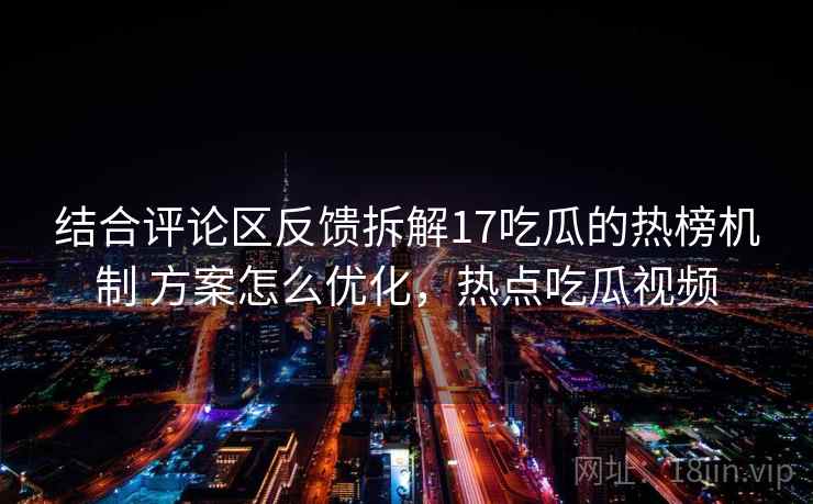 结合评论区反馈拆解17吃瓜的热榜机制 方案怎么优化，热点吃瓜视频