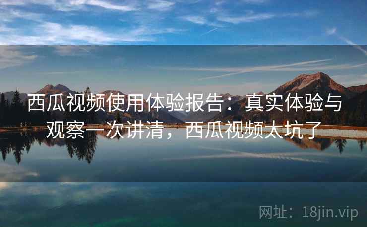西瓜视频使用体验报告：真实体验与观察一次讲清，西瓜视频太坑了