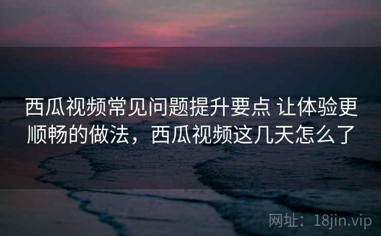 西瓜视频常见问题提升要点 让体验更顺畅的做法，西瓜视频这几天怎么了