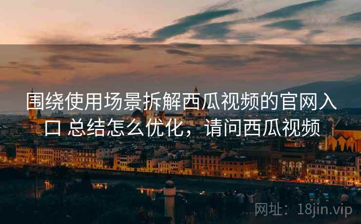 围绕使用场景拆解西瓜视频的官网入口 总结怎么优化,请问西瓜视频 围绕使用场景拆解西瓜视频的官网入口 总结怎么优化,请问西瓜视频