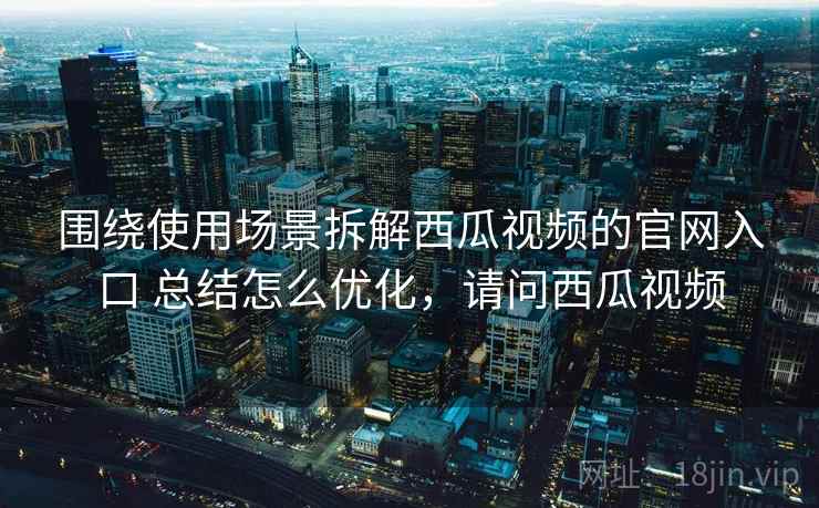 围绕使用场景拆解西瓜视频的官网入口 总结怎么优化,请问西瓜视频 围绕使用场景拆解西瓜视频的官网入口 总结怎么优化,请问西瓜视频