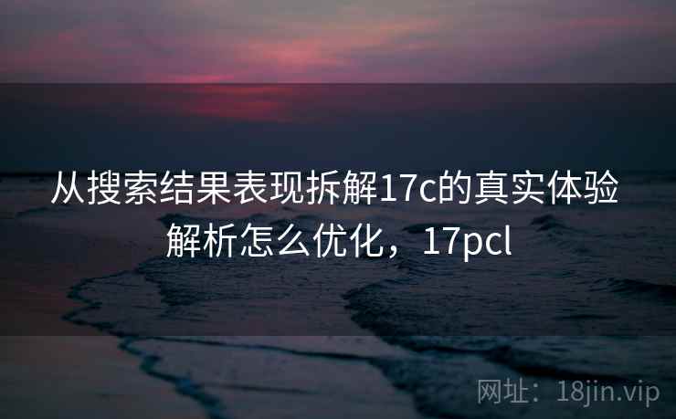 从搜索结果表现拆解17c的真实体验 解析怎么优化,17pcl 从搜索结果表现拆解17c的真实体验 解析怎么优化,17pcl