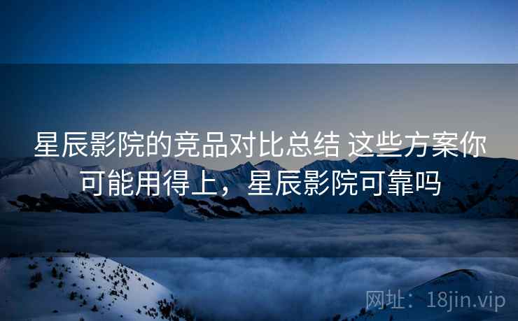 星辰影院的竞品对比总结 这些方案你可能用得上,星辰影院可靠吗 星辰影院的竞品对比总结 这些方案你可能用得上,星辰影院可靠吗