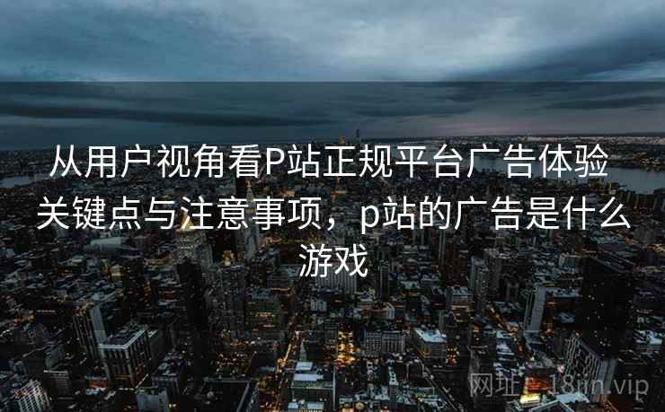 从用户视角看P站正规平台广告体验 关键点与注意事项，p站的广告是什么游戏