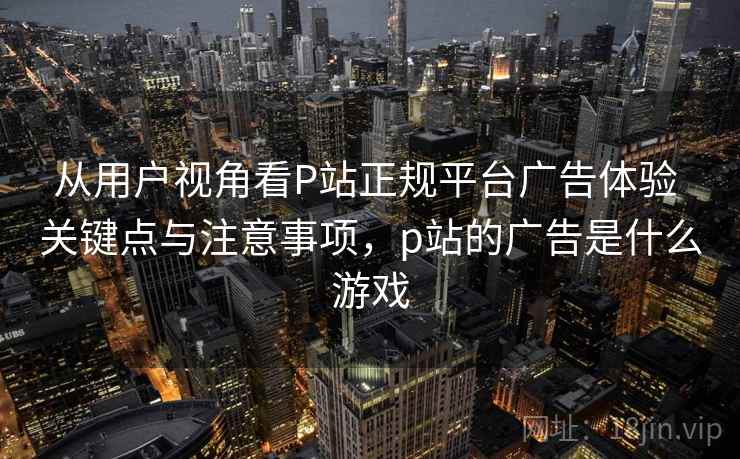 从用户视角看P站正规平台广告体验 关键点与注意事项，p站的广告是什么游戏