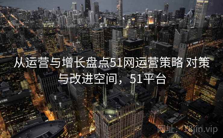 从运营与增长盘点51网运营策略 对策与改进空间，51平台