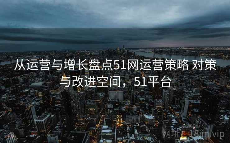 从运营与增长盘点51网运营策略 对策与改进空间，51平台