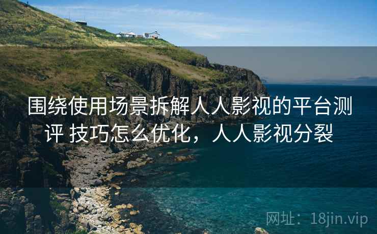 围绕使用场景拆解人人影视的平台测评 技巧怎么优化,人人影视分裂 围绕使用场景拆解人人影视的平台测评 技巧怎么优化,人人影视分裂