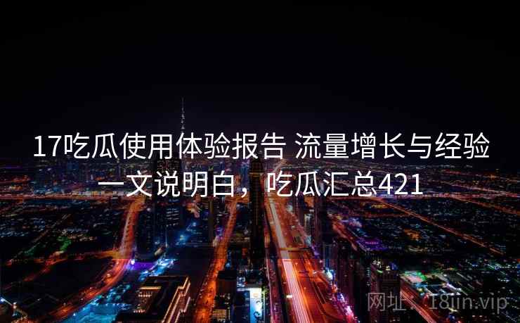 17吃瓜使用体验报告 流量增长与经验一文说明白,吃瓜汇总421 17吃瓜使用体验报告 流量增长与经验一文说明白,吃瓜汇总421