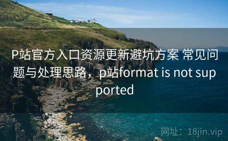 P站官方入口资源更新避坑方案 常见问题与处理思路,p站format is not supported P站官方入口资源更新避坑方案 常见问题与处理思路,p站format is not supported