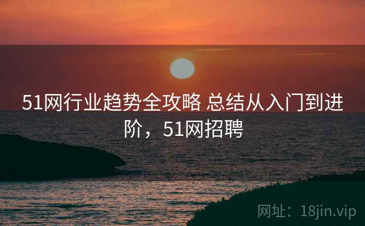 51网行业趋势全攻略 总结从入门到进阶，51网招聘