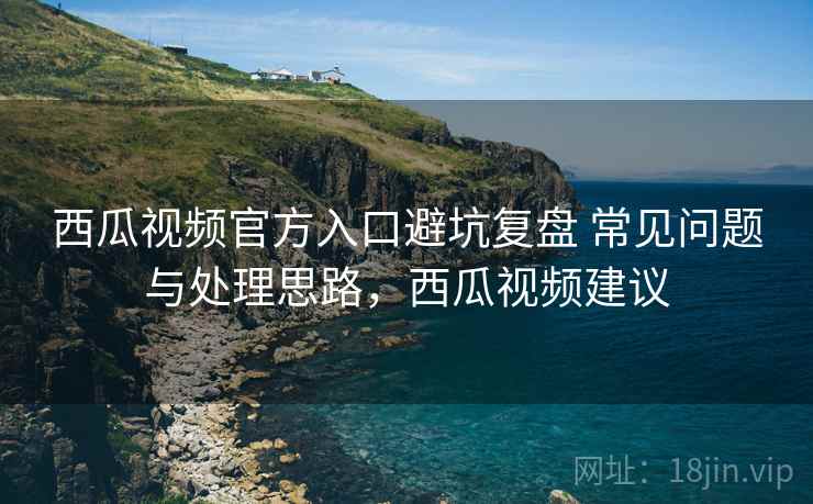 西瓜视频官方入口避坑复盘 常见问题与处理思路，西瓜视频建议