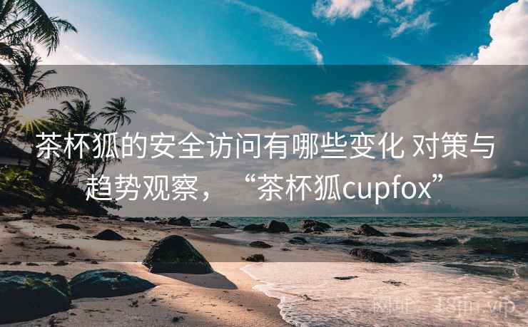 茶杯狐的安全访问有哪些变化 对策与趋势观察，“茶杯狐cupfox”