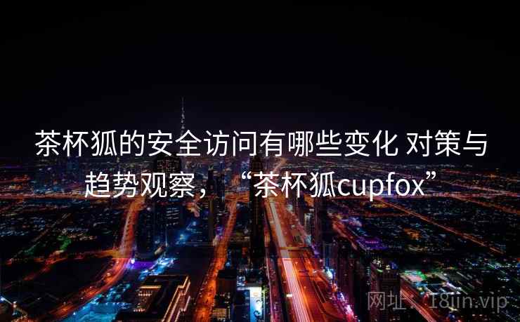 茶杯狐的安全访问有哪些变化 对策与趋势观察，“茶杯狐cupfox”