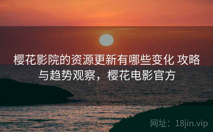 樱花影院的资源更新有哪些变化 攻略与趋势观察，樱花电影官方