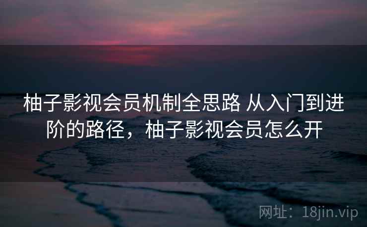 柚子影视会员机制全思路 从入门到进阶的路径,柚子影视会员怎么开 柚子影视会员机制全思路 从入门到进阶的路径,柚子影视会员怎么开