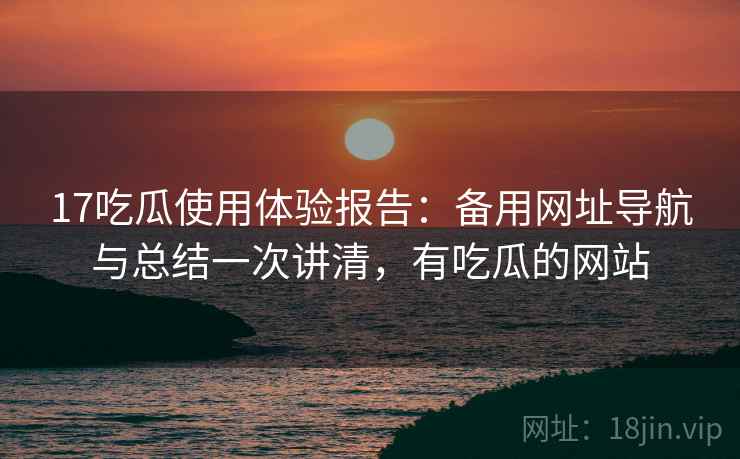 17吃瓜使用体验报告：备用网址导航与总结一次讲清，有吃瓜的网站