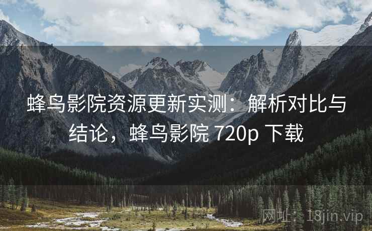 蜂鸟影院资源更新实测：解析对比与结论，蜂鸟影院 720p 下载