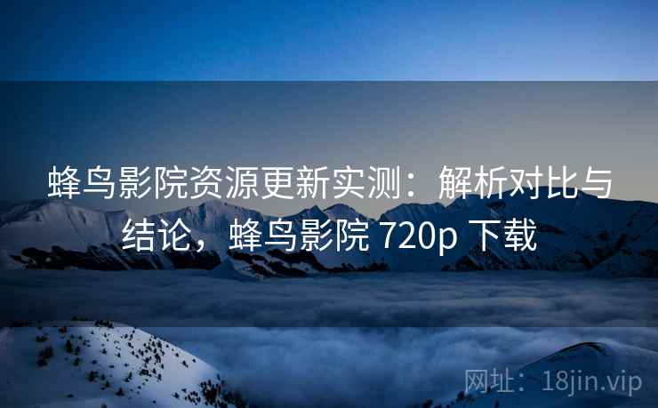蜂鸟影院资源更新实测：解析对比与结论，蜂鸟影院 720p 下载