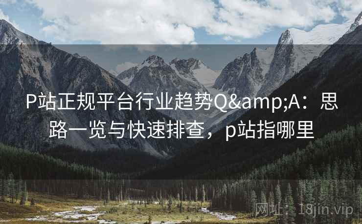 P站正规平台行业趋势Q&A：思路一览与快速排查，p站指哪里
