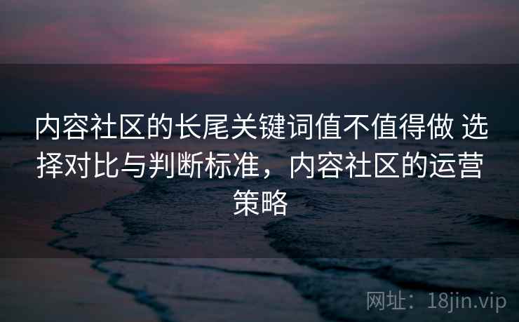 内容社区的长尾关键词值不值得做 选择对比与判断标准，内容社区的运营策略