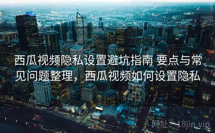 西瓜视频隐私设置避坑指南 要点与常见问题整理,西瓜视频如何设置隐私 西瓜视频隐私设置避坑指南 要点与常见问题整理,西瓜视频如何设置隐私