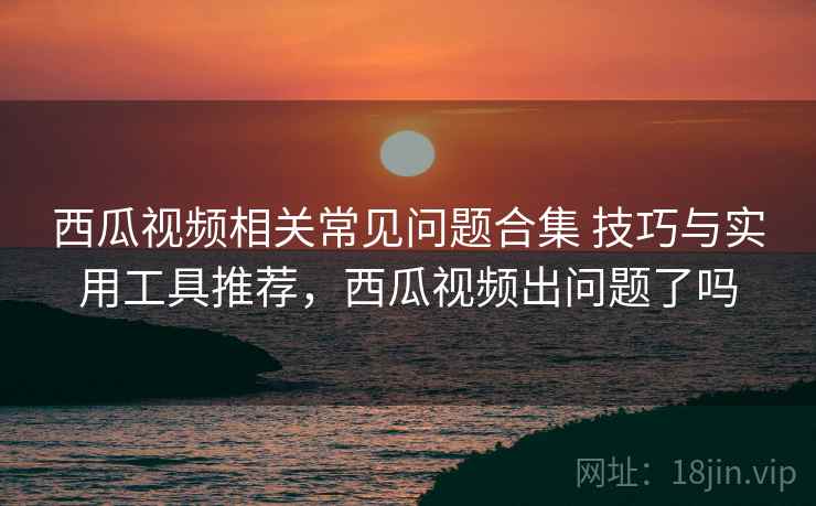 西瓜视频相关常见问题合集 技巧与实用工具推荐,西瓜视频出问题了吗 西瓜视频相关常见问题合集 技巧与实用工具推荐,西瓜视频出问题了吗